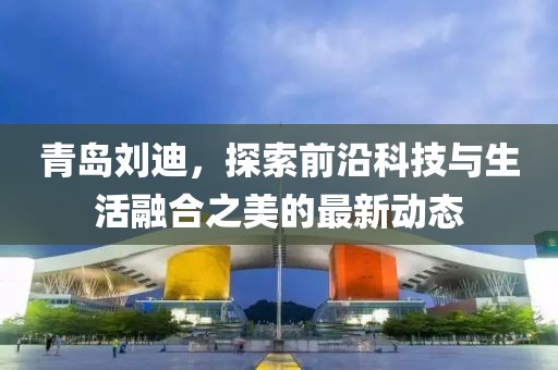 青岛刘迪，探索前沿科技与生活融合之美的最新动态