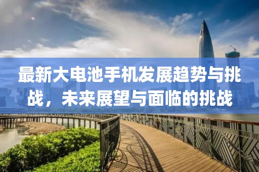 最新大电池手机发展趋势与挑战，未来展望与面临的挑战