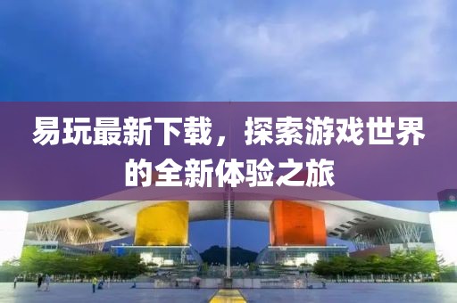 易玩最新下载，探索游戏世界的全新体验之旅