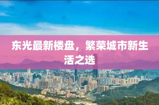 东光最新楼盘，繁荣城市新生活之选