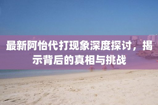 最新阿怡代打现象深度探讨，揭示背后的真相与挑战