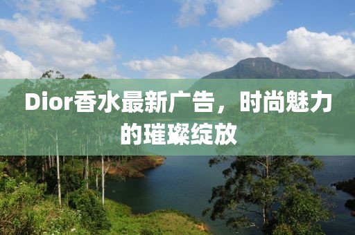 Dior香水最新广告，时尚魅力的璀璨绽放