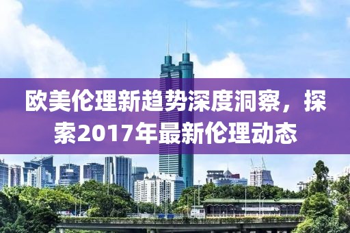 欧美伦理新趋势深度洞察，探索2017年最新伦理动态