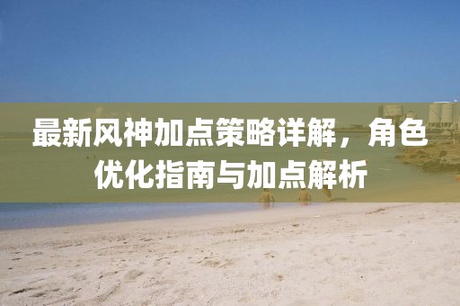 最新风神加点策略详解，角色优化指南与加点解析