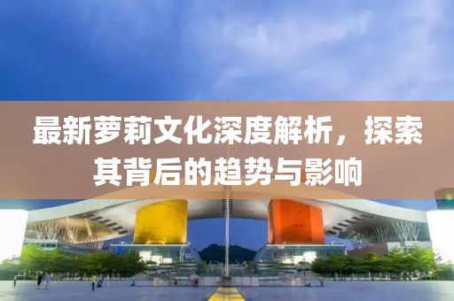 最新萝莉文化深度解析，探索其背后的趋势与影响