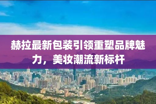 赫拉最新包装引领重塑品牌魅力，美妆潮流新标杆