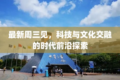 最新周三见，科技与文化交融的时代前沿探索