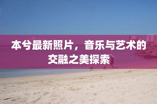 本兮最新照片，音乐与艺术的交融之美探索