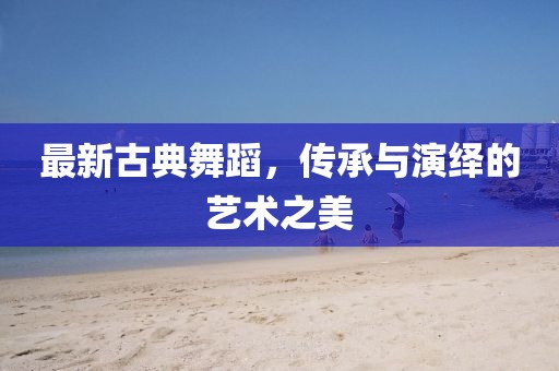 最新古典舞蹈，传承与演绎的艺术之美
