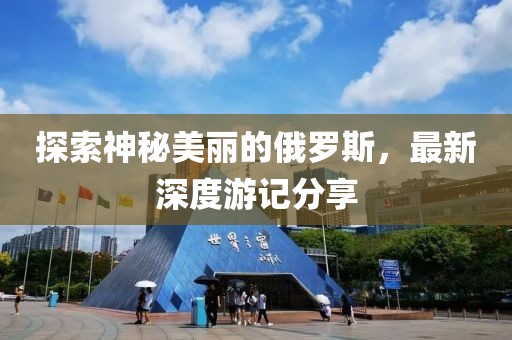 探索神秘美丽的俄罗斯，最新深度游记分享
