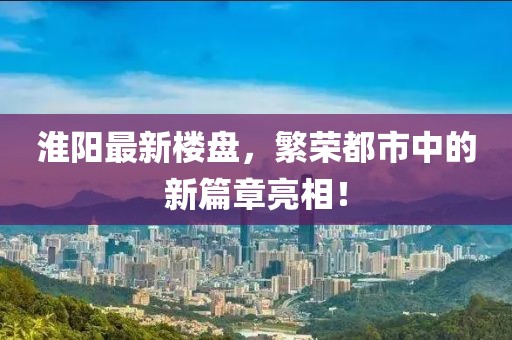 淮阳最新楼盘，繁荣都市中的新篇章亮相！