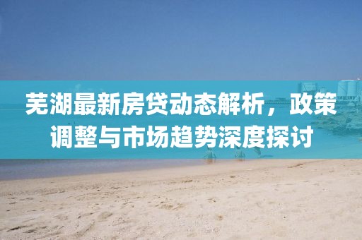 芜湖最新房贷动态解析，政策调整与市场趋势深度探讨