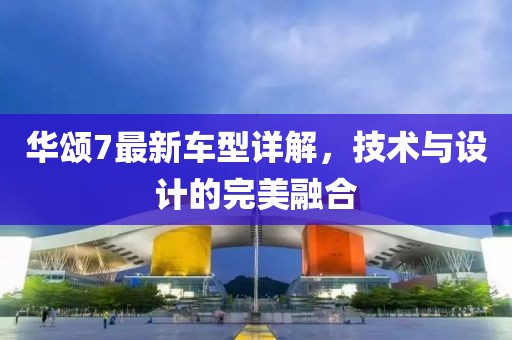 华颂7最新车型详解，技术与设计的完美融合