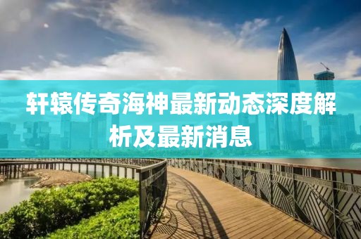 轩辕传奇海神最新动态深度解析及最新消息