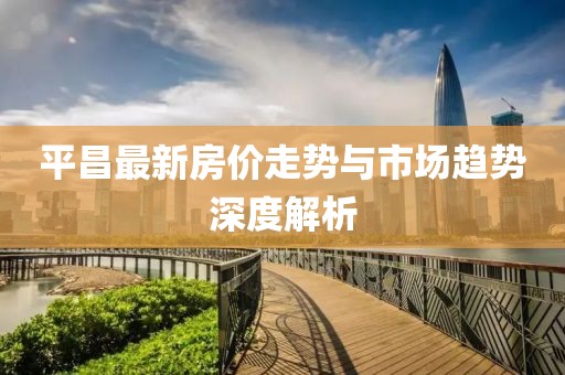 平昌最新房价走势与市场趋势深度解析