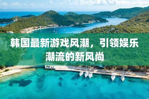 韩国最新游戏风潮，引领娱乐潮流的新风尚
