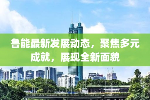 鲁能最新发展动态，聚焦多元成就，展现全新面貌