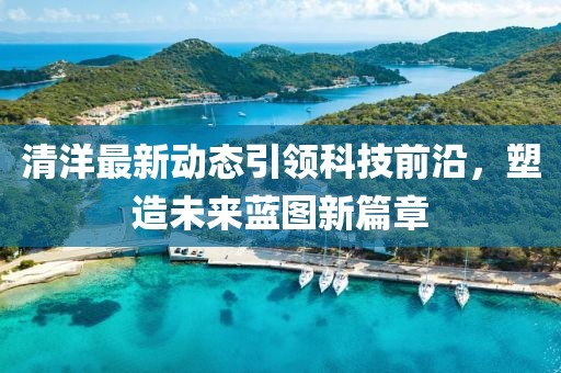 清洋最新动态引领科技前沿，塑造未来蓝图新篇章