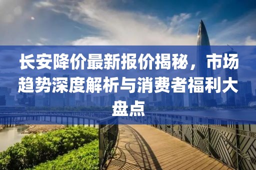 长安降价最新报价揭秘，市场趋势深度解析与消费者福利大盘点