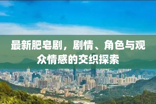 最新肥皂剧，剧情、角色与观众情感的交织探索