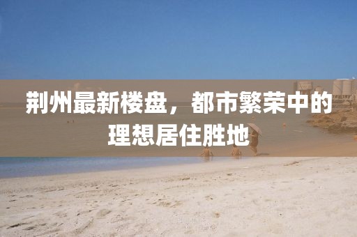 荆州最新楼盘，都市繁荣中的理想居住胜地