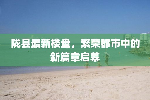 陇县最新楼盘，繁荣都市中的新篇章启幕
