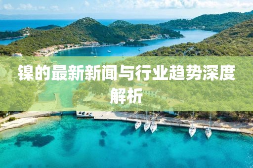 镍的最新新闻与行业趋势深度解析