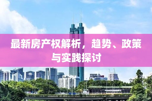 最新房产权解析，趋势、政策与实践探讨