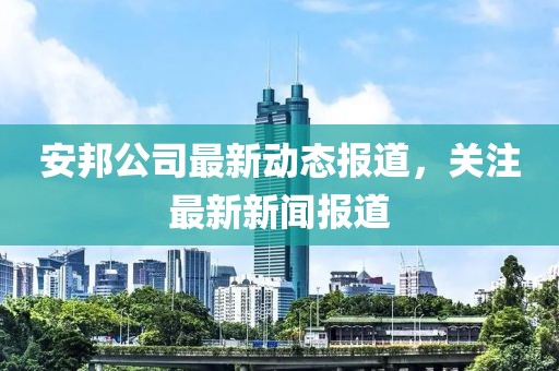 安邦公司最新动态报道，关注最新新闻报道