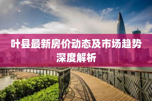 叶县最新房价动态及市场趋势深度解析