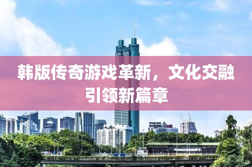 韩版传奇游戏革新，文化交融引领新篇章