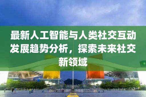 最新人工智能与人类社交互动发展趋势分析，探索未来社交新领域