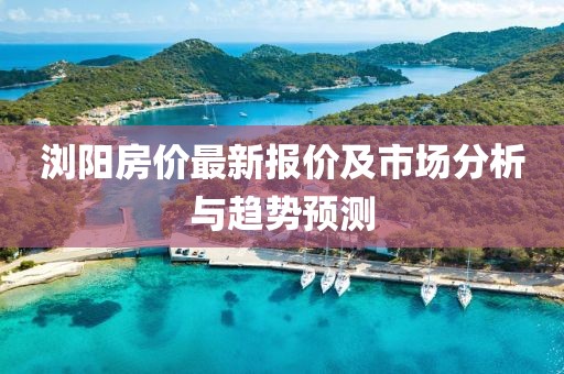 浏阳房价最新报价及市场分析与趋势预测