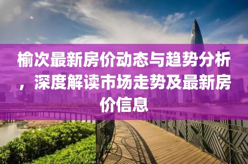 榆次最新房价动态与趋势分析，深度解读市场走势及最新房价信息