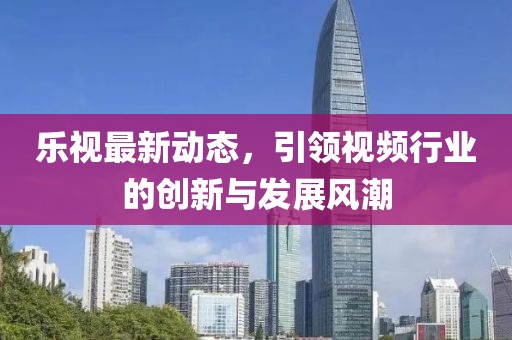 乐视最新动态，引领视频行业的创新与发展风潮