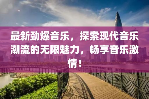 最新劲爆音乐，探索现代音乐潮流的无限魅力，畅享音乐激情！
