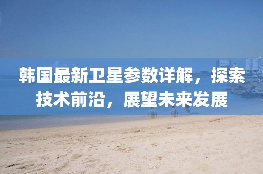 韩国最新卫星参数详解，探索技术前沿，展望未来发展