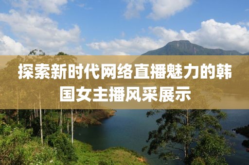 探索新时代网络直播魅力的韩国女主播风采展示