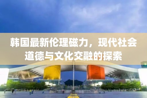 韩国最新伦理磁力，现代社会道德与文化交融的探索