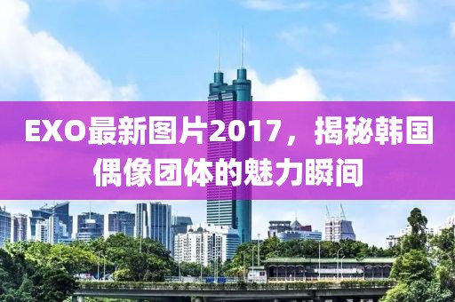 EXO最新图片2017，揭秘韩国偶像团体的魅力瞬间
