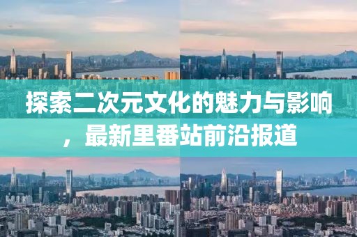 探索二次元文化的魅力与影响，最新里番站前沿报道