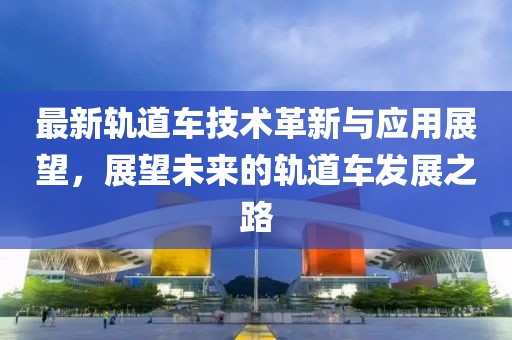 最新轨道车技术革新与应用展望，展望未来的轨道车发展之路