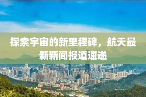 探索宇宙的新里程碑，航天最新新闻报道速递