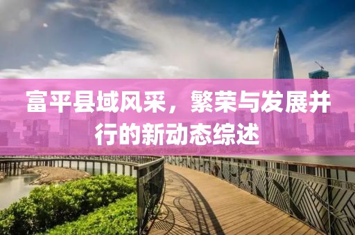 富平县域风采，繁荣与发展并行的新动态综述