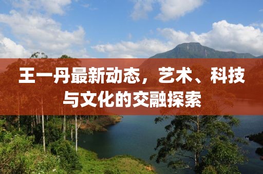 王一丹最新动态，艺术、科技与文化的交融探索