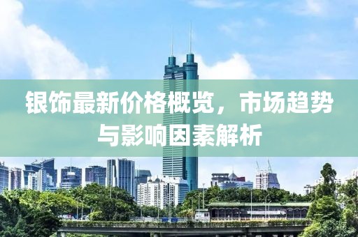银饰最新价格概览，市场趋势与影响因素解析
