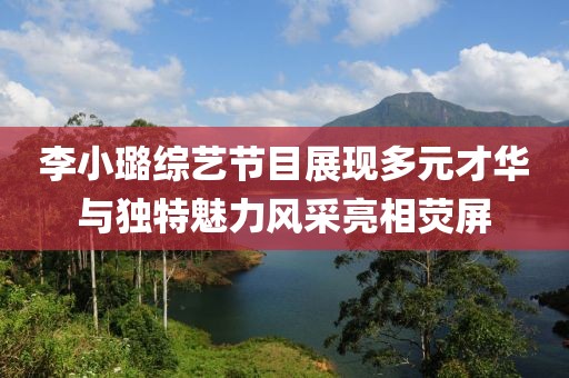 李小璐综艺节目展现多元才华与独特魅力风采亮相荧屏