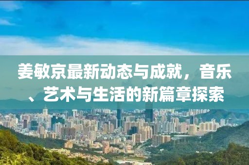 姜敏京最新动态与成就，音乐、艺术与生活的新篇章探索