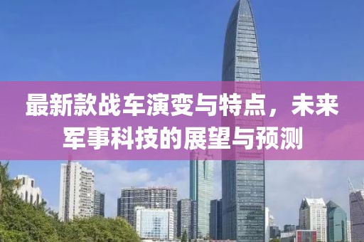 最新款战车演变与特点，未来军事科技的展望与预测