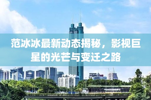 范冰冰最新动态揭秘，影视巨星的光芒与变迁之路